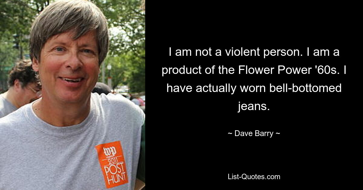 I am not a violent person. I am a product of the Flower Power '60s. I have actually worn bell-bottomed jeans. — © Dave Barry