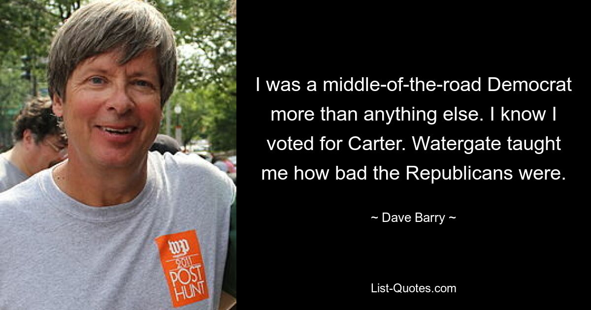 I was a middle-of-the-road Democrat more than anything else. I know I voted for Carter. Watergate taught me how bad the Republicans were. — © Dave Barry