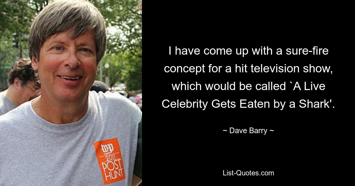 I have come up with a sure-fire concept for a hit television show, which would be called `A Live Celebrity Gets Eaten by a Shark'. — © Dave Barry