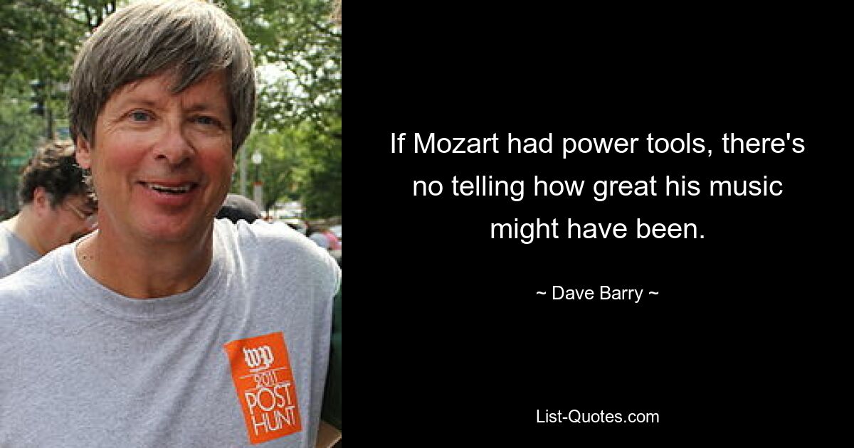 If Mozart had power tools, there's no telling how great his music might have been. — © Dave Barry