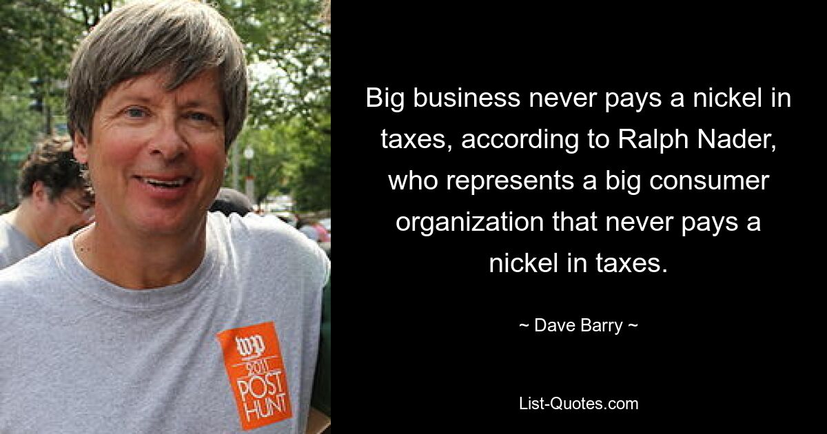 Big business never pays a nickel in taxes, according to Ralph Nader, who represents a big consumer organization that never pays a nickel in taxes. — © Dave Barry