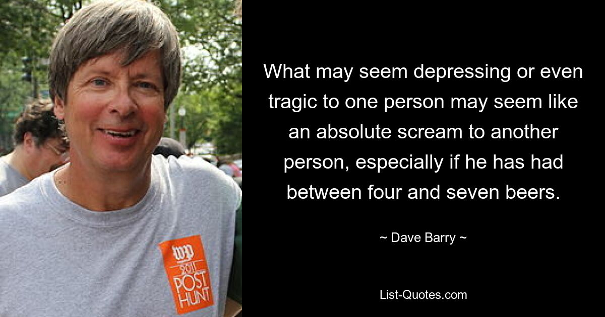 What may seem depressing or even tragic to one person may seem like an absolute scream to another person, especially if he has had between four and seven beers. — © Dave Barry