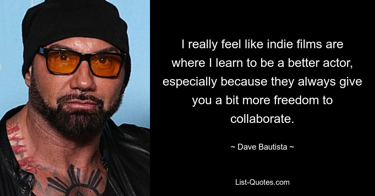 I really feel like indie films are where I learn to be a better actor, especially because they always give you a bit more freedom to collaborate. — © Dave Bautista