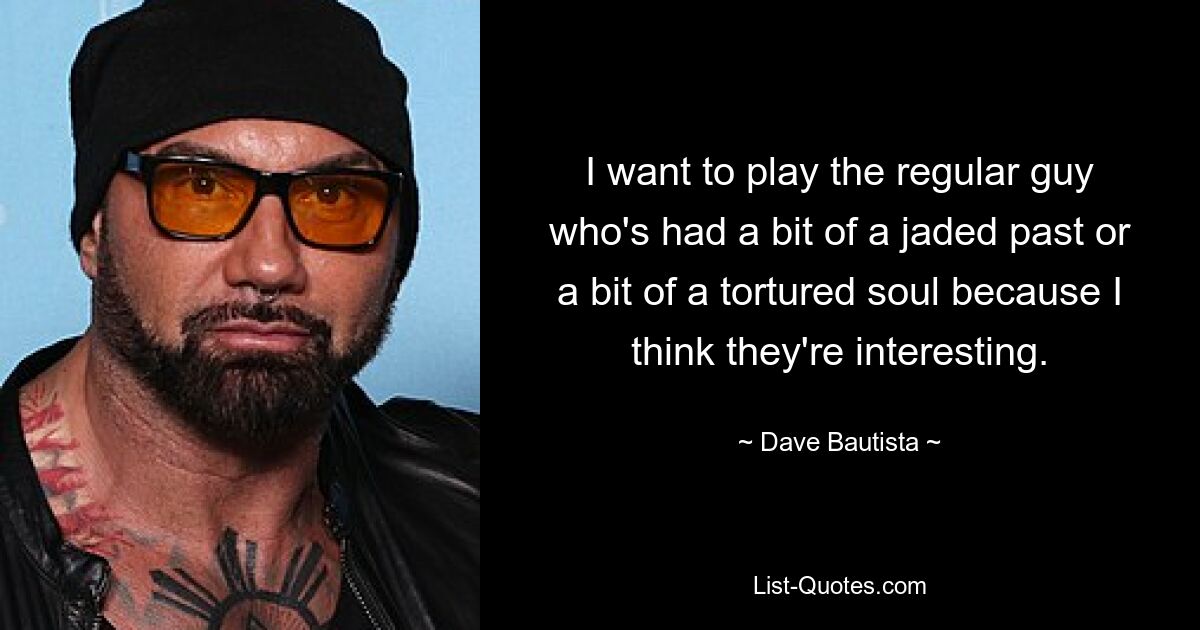 I want to play the regular guy who's had a bit of a jaded past or a bit of a tortured soul because I think they're interesting. — © Dave Bautista