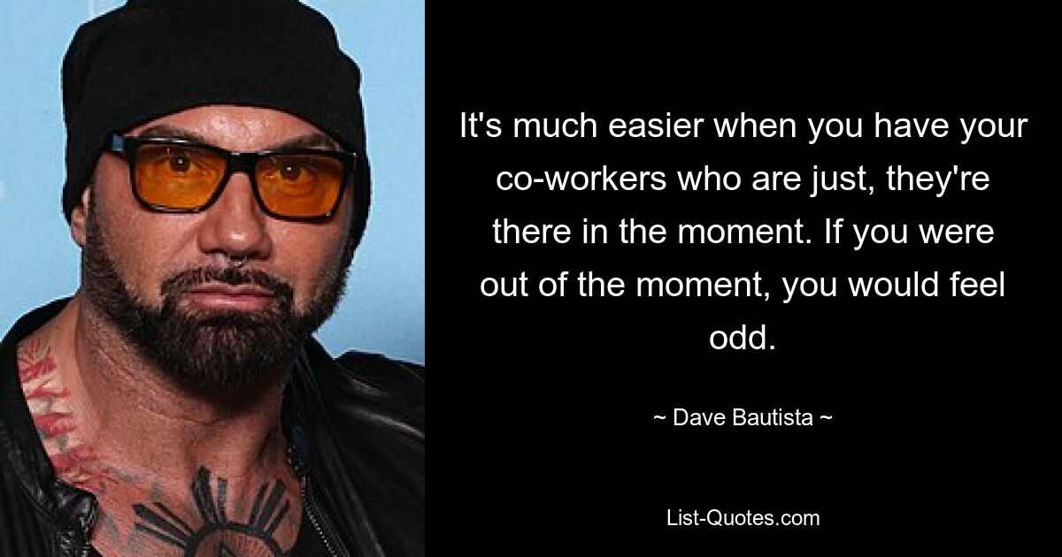 It's much easier when you have your co-workers who are just, they're there in the moment. If you were out of the moment, you would feel odd. — © Dave Bautista