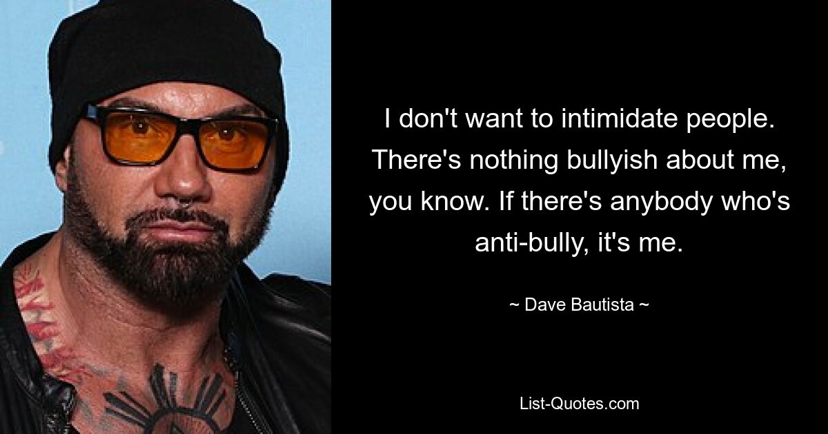 I don't want to intimidate people. There's nothing bullyish about me, you know. If there's anybody who's anti-bully, it's me. — © Dave Bautista