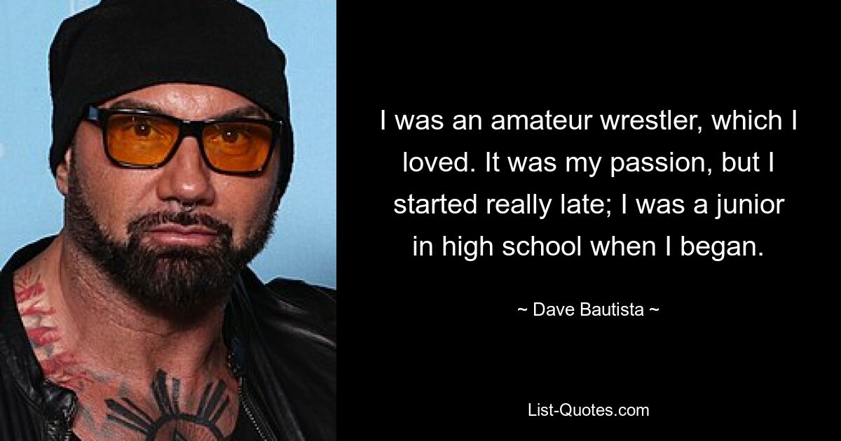 I was an amateur wrestler, which I loved. It was my passion, but I started really late; I was a junior in high school when I began. — © Dave Bautista