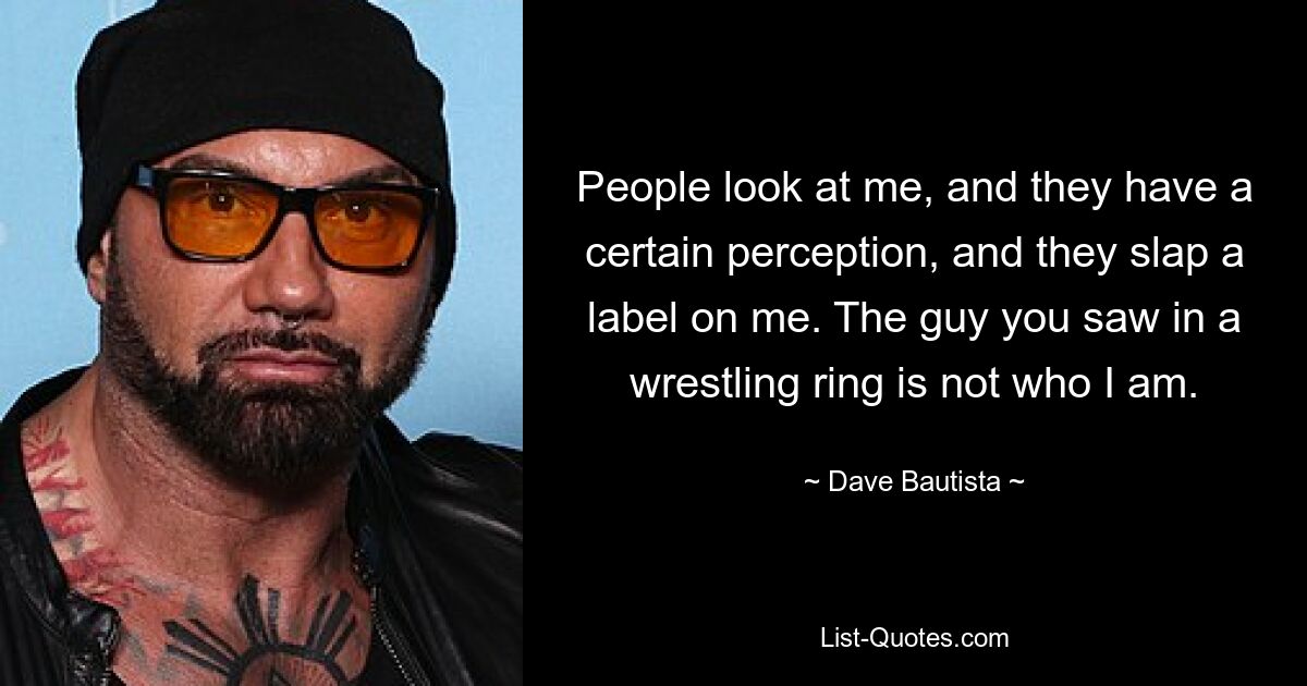 People look at me, and they have a certain perception, and they slap a label on me. The guy you saw in a wrestling ring is not who I am. — © Dave Bautista