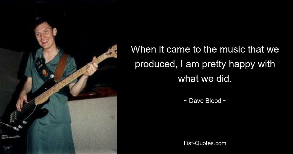 When it came to the music that we produced, I am pretty happy with what we did. — © Dave Blood