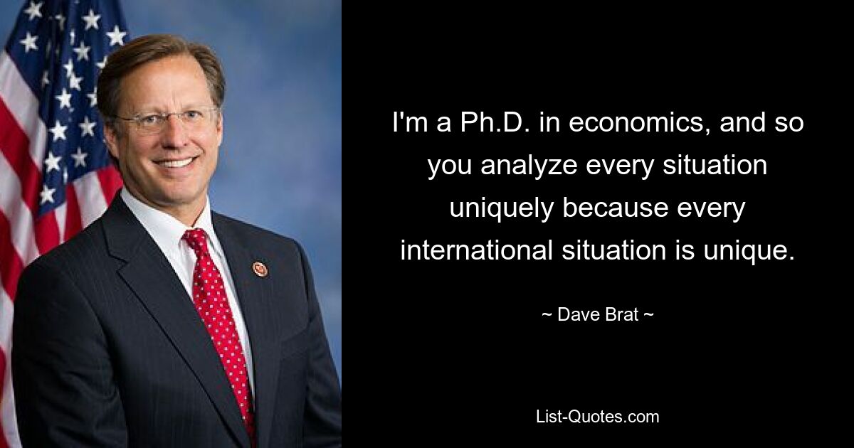 I'm a Ph.D. in economics, and so you analyze every situation uniquely because every international situation is unique. — © Dave Brat