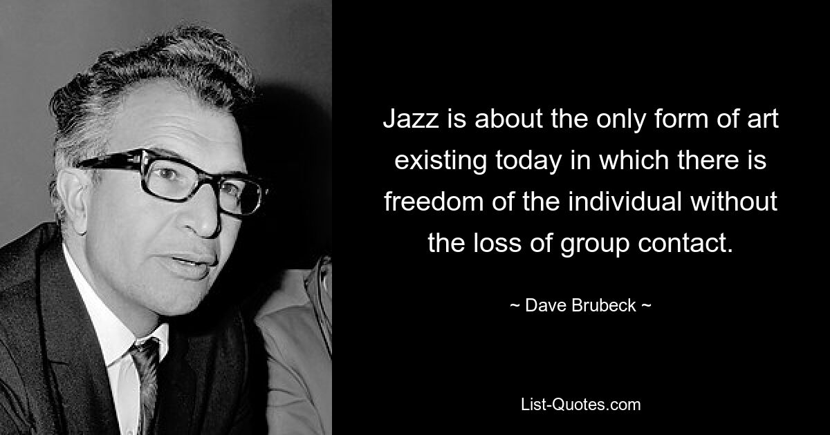 Jazz is about the only form of art existing today in which there is freedom of the individual without the loss of group contact. — © Dave Brubeck