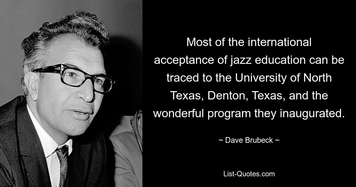 Most of the international acceptance of jazz education can be traced to the University of North Texas, Denton, Texas, and the wonderful program they inaugurated. — © Dave Brubeck