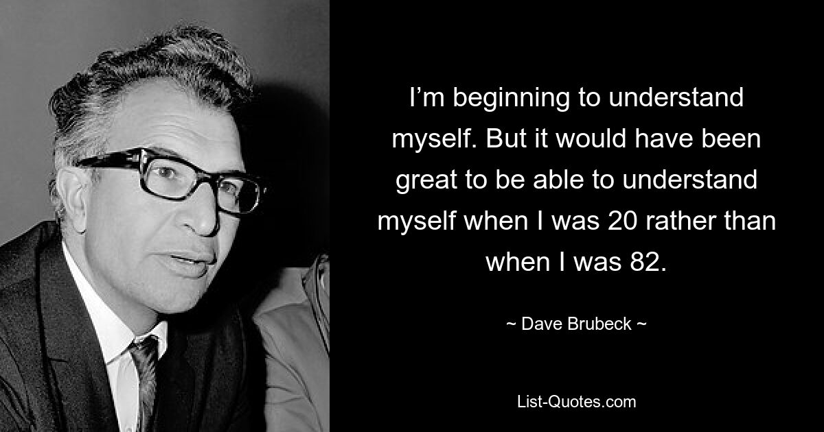 I’m beginning to understand myself. But it would have been great to be able to understand myself when I was 20 rather than when I was 82. — © Dave Brubeck