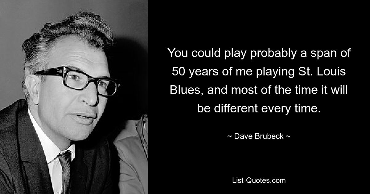 You could play probably a span of 50 years of me playing St. Louis Blues, and most of the time it will be different every time. — © Dave Brubeck