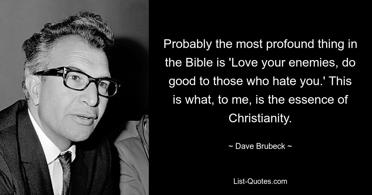 Probably the most profound thing in the Bible is 'Love your enemies, do good to those who hate you.' This is what, to me, is the essence of Christianity. — © Dave Brubeck