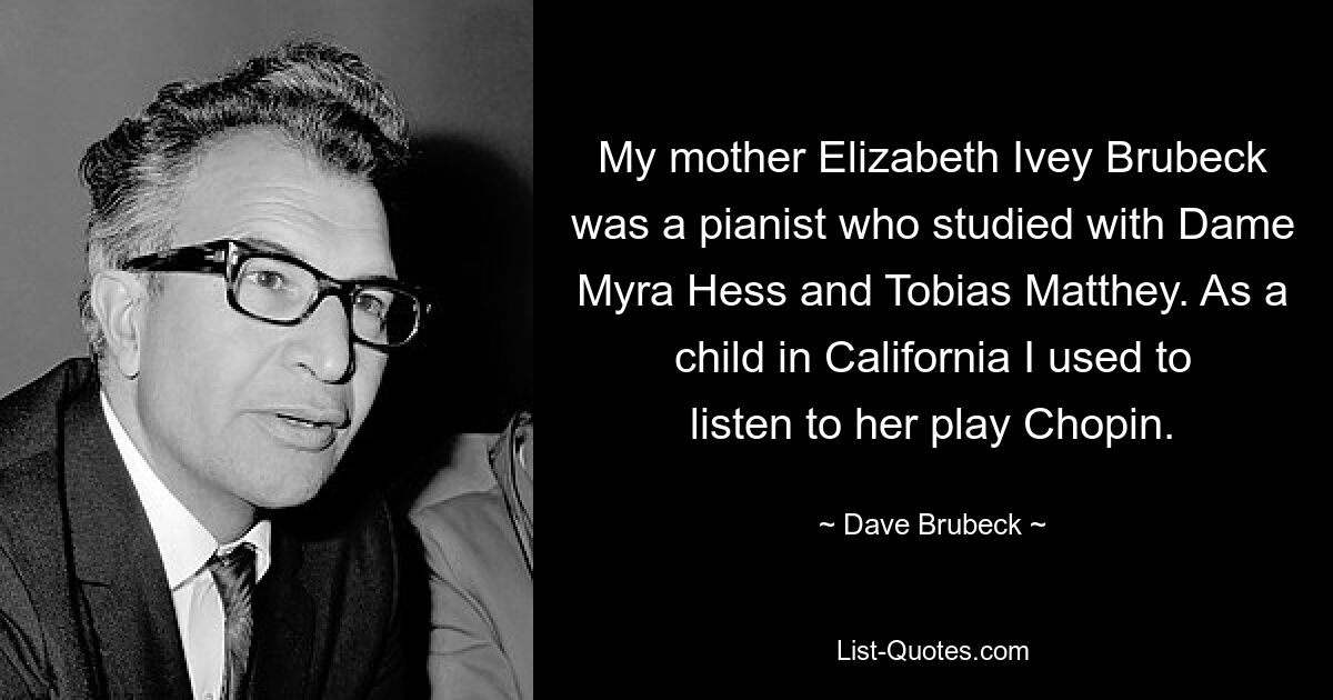 My mother Elizabeth Ivey Brubeck was a pianist who studied with Dame Myra Hess and Tobias Matthey. As a child in California I used to listen to her play Chopin. — © Dave Brubeck