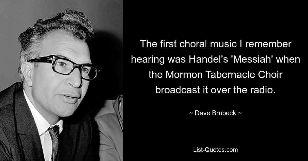 The first choral music I remember hearing was Handel's 'Messiah' when the Mormon Tabernacle Choir broadcast it over the radio. — © Dave Brubeck