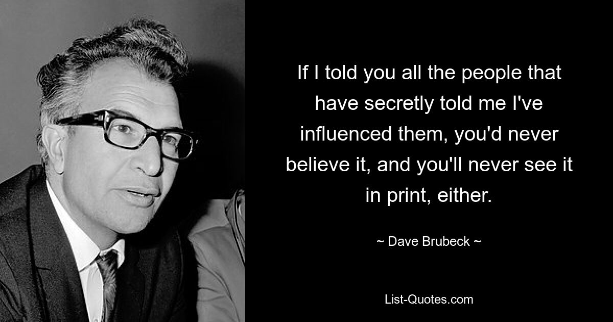 If I told you all the people that have secretly told me I've influenced them, you'd never believe it, and you'll never see it in print, either. — © Dave Brubeck