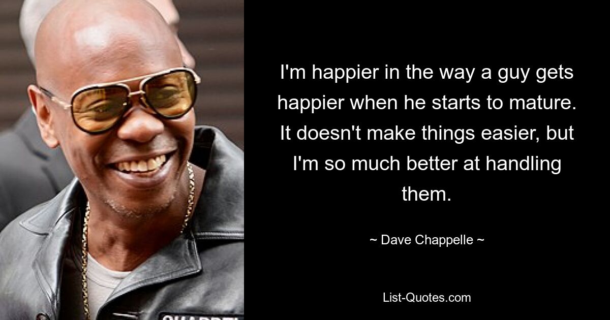 I'm happier in the way a guy gets happier when he starts to mature. It doesn't make things easier, but I'm so much better at handling them. — © Dave Chappelle