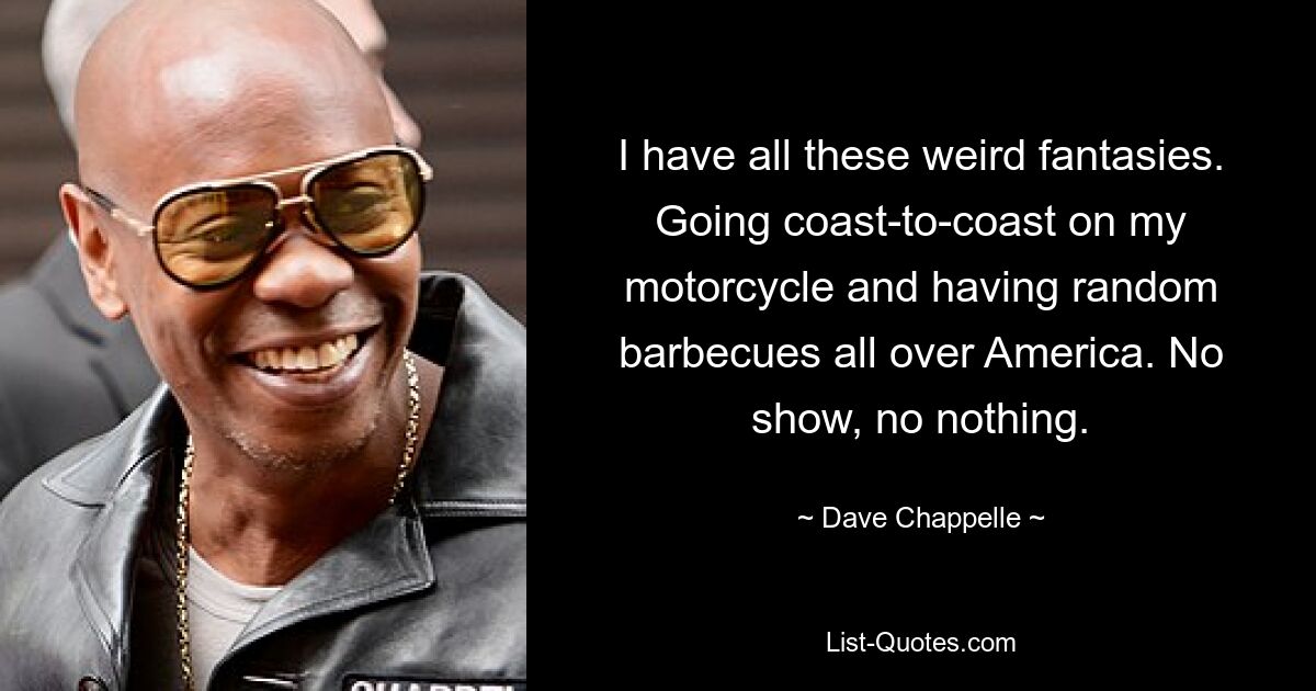 I have all these weird fantasies. Going coast-to-coast on my motorcycle and having random barbecues all over America. No show, no nothing. — © Dave Chappelle