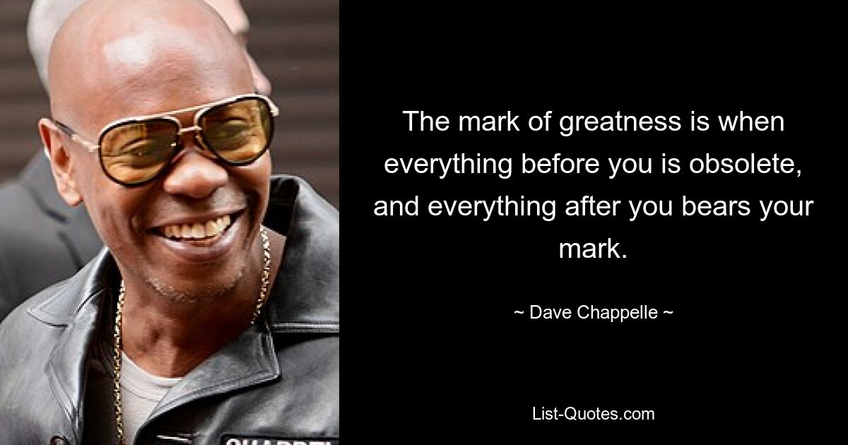 The mark of greatness is when everything before you is obsolete, and everything after you bears your mark. — © Dave Chappelle