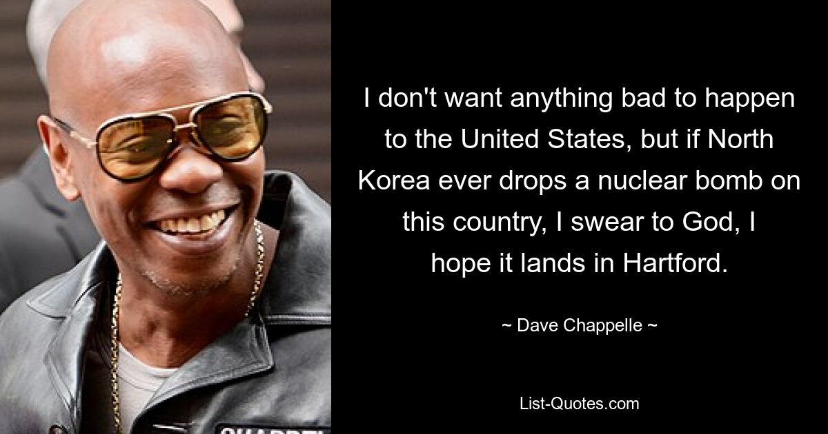 I don't want anything bad to happen to the United States, but if North Korea ever drops a nuclear bomb on this country, I swear to God, I hope it lands in Hartford. — © Dave Chappelle