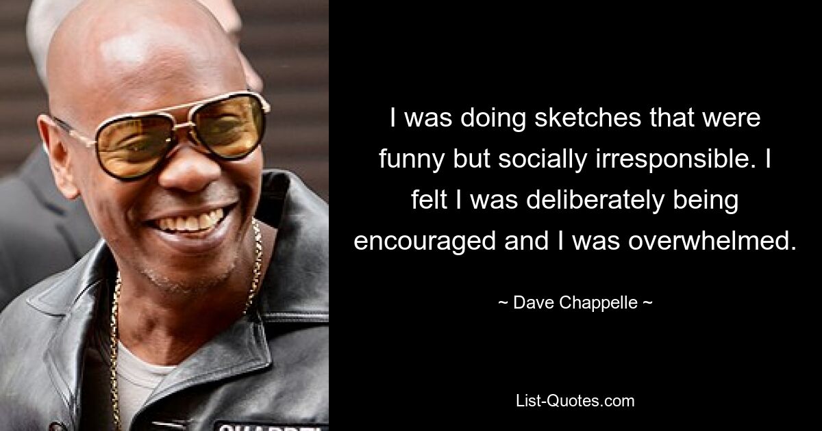 I was doing sketches that were funny but socially irresponsible. I felt I was deliberately being encouraged and I was overwhelmed. — © Dave Chappelle