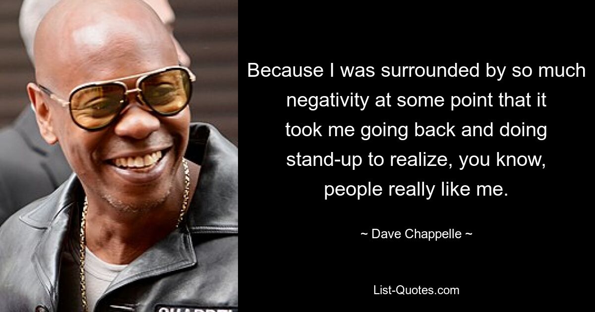 Because I was surrounded by so much negativity at some point that it took me going back and doing stand-up to realize, you know, people really like me. — © Dave Chappelle