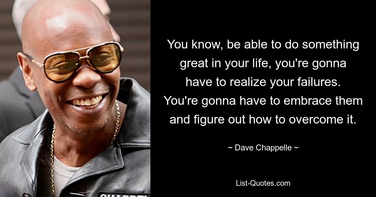 You know, be able to do something great in your life, you're gonna have to realize your failures. You're gonna have to embrace them and figure out how to overcome it. — © Dave Chappelle