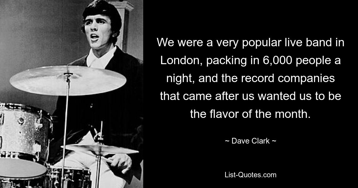 We were a very popular live band in London, packing in 6,000 people a night, and the record companies that came after us wanted us to be the flavor of the month. — © Dave Clark