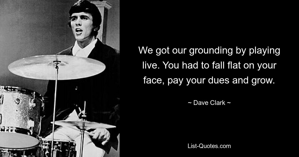 We got our grounding by playing live. You had to fall flat on your face, pay your dues and grow. — © Dave Clark