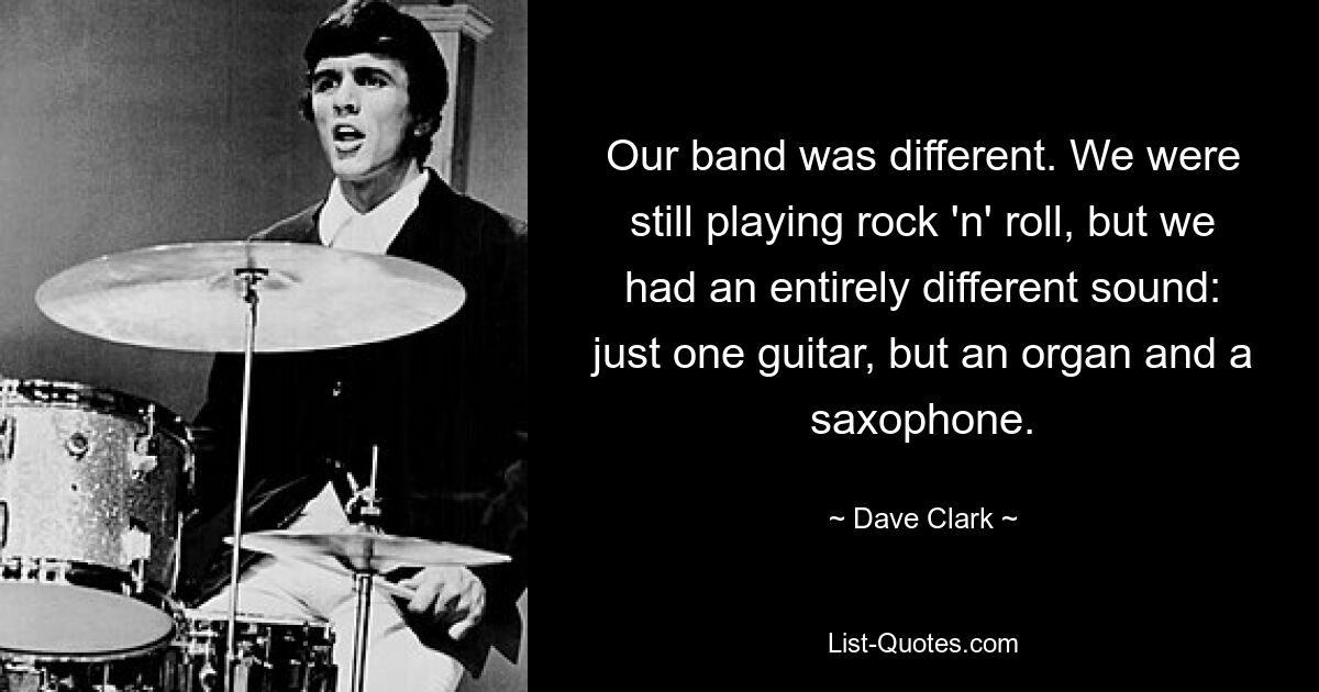 Our band was different. We were still playing rock 'n' roll, but we had an entirely different sound: just one guitar, but an organ and a saxophone. — © Dave Clark