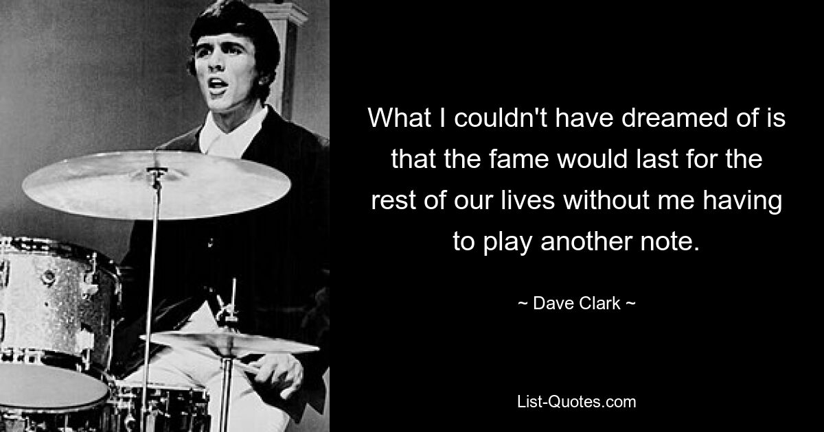 What I couldn't have dreamed of is that the fame would last for the rest of our lives without me having to play another note. — © Dave Clark