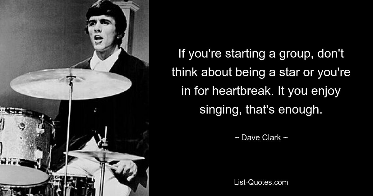 If you're starting a group, don't think about being a star or you're in for heartbreak. It you enjoy singing, that's enough. — © Dave Clark