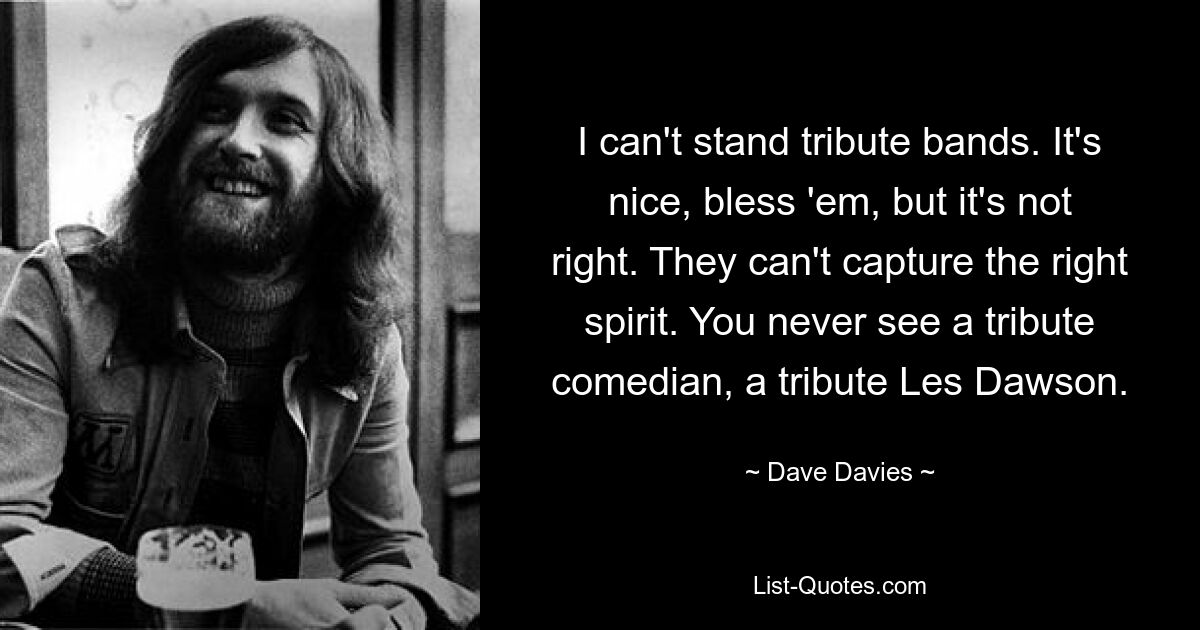 I can't stand tribute bands. It's nice, bless 'em, but it's not right. They can't capture the right spirit. You never see a tribute comedian, a tribute Les Dawson. — © Dave Davies