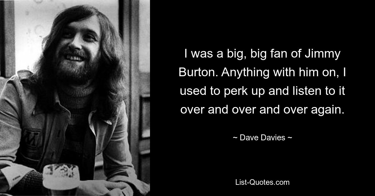 I was a big, big fan of Jimmy Burton. Anything with him on, I used to perk up and listen to it over and over and over again. — © Dave Davies