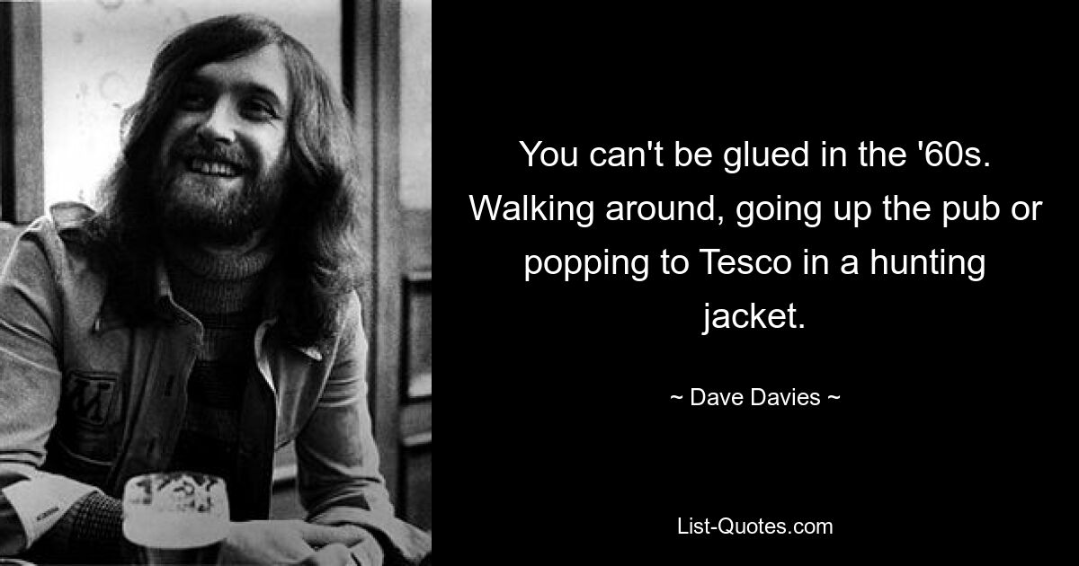 You can't be glued in the '60s. Walking around, going up the pub or popping to Tesco in a hunting jacket. — © Dave Davies