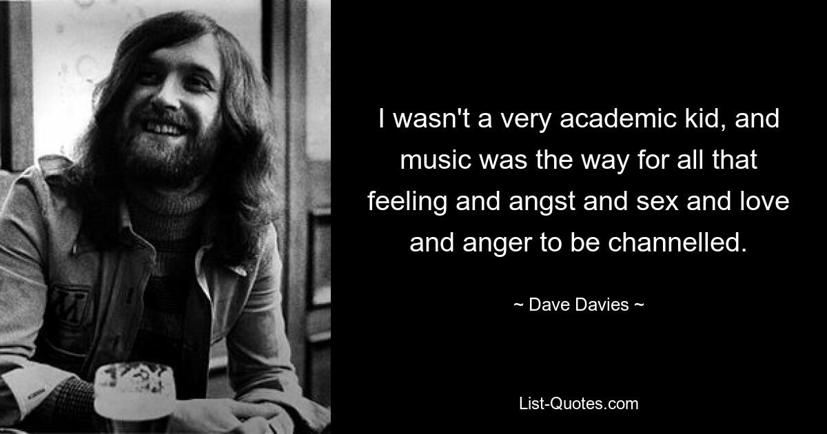 I wasn't a very academic kid, and music was the way for all that feeling and angst and sex and love and anger to be channelled. — © Dave Davies