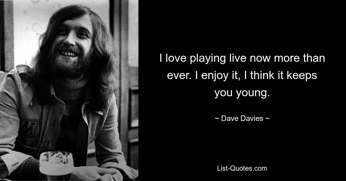 I love playing live now more than ever. I enjoy it, I think it keeps you young. — © Dave Davies