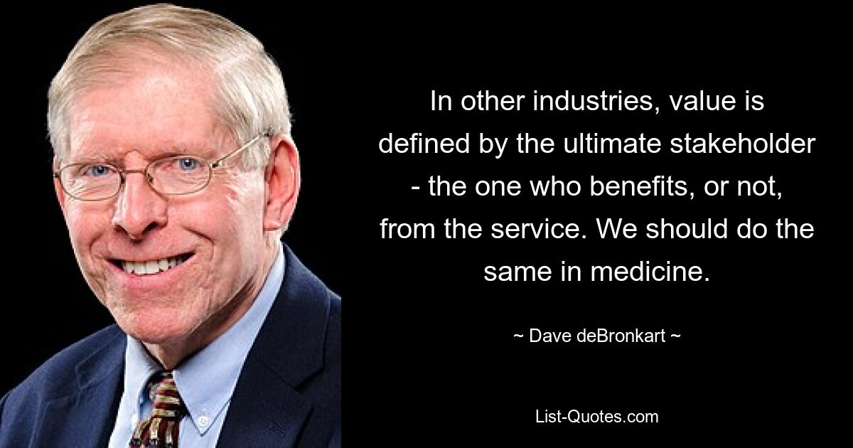 In other industries, value is defined by the ultimate stakeholder - the one who benefits, or not, from the service. We should do the same in medicine. — © Dave deBronkart