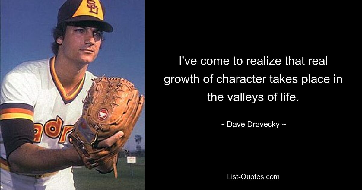 I've come to realize that real growth of character takes place in the valleys of life. — © Dave Dravecky