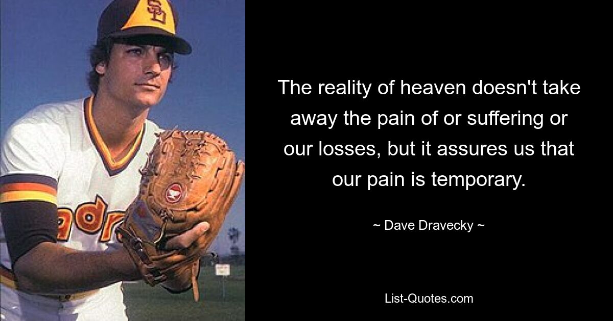 The reality of heaven doesn't take away the pain of or suffering or our losses, but it assures us that our pain is temporary. — © Dave Dravecky