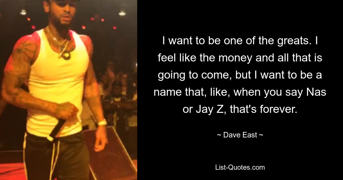 I want to be one of the greats. I feel like the money and all that is going to come, but I want to be a name that, like, when you say Nas or Jay Z, that's forever. — © Dave East