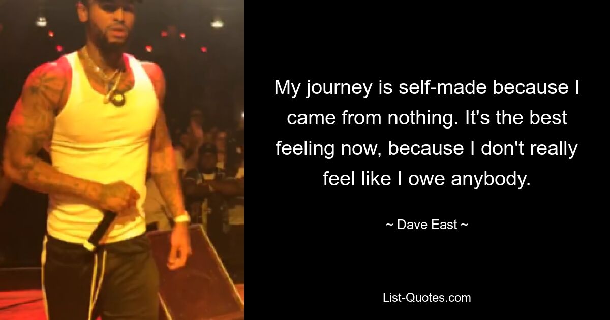 My journey is self-made because I came from nothing. It's the best feeling now, because I don't really feel like I owe anybody. — © Dave East