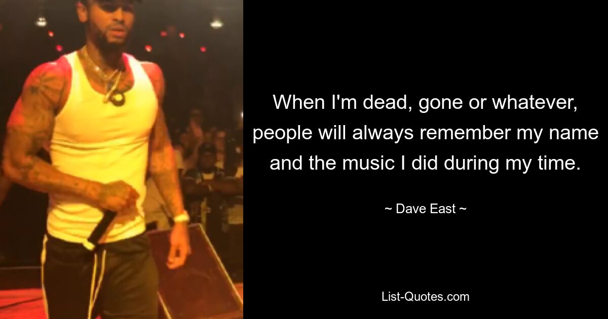 When I'm dead, gone or whatever, people will always remember my name and the music I did during my time. — © Dave East