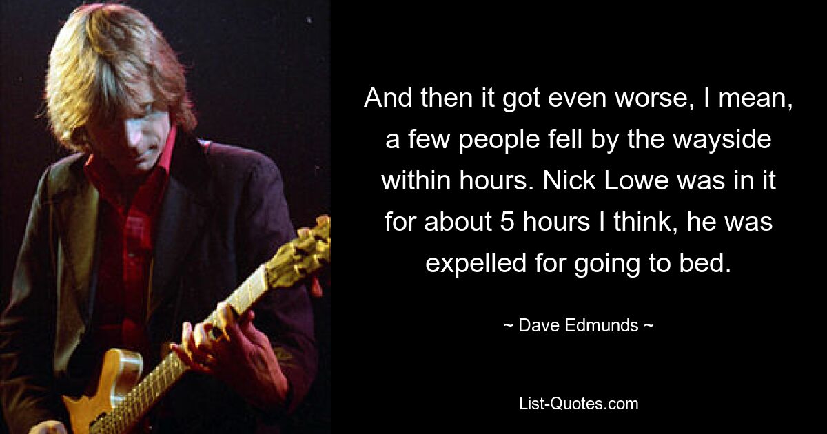 And then it got even worse, I mean, a few people fell by the wayside within hours. Nick Lowe was in it for about 5 hours I think, he was expelled for going to bed. — © Dave Edmunds