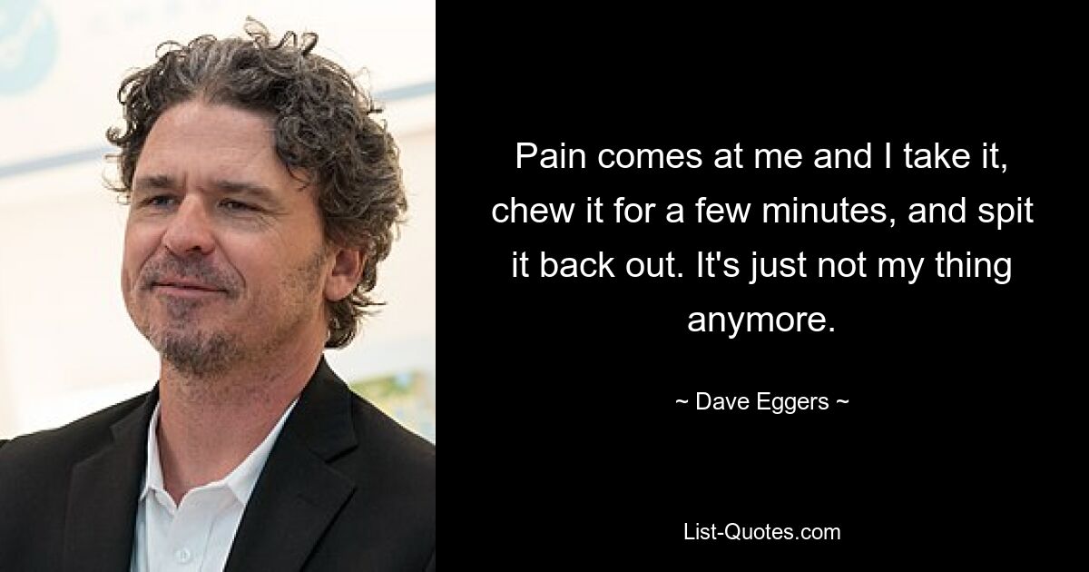 Pain comes at me and I take it, chew it for a few minutes, and spit it back out. It's just not my thing anymore. — © Dave Eggers