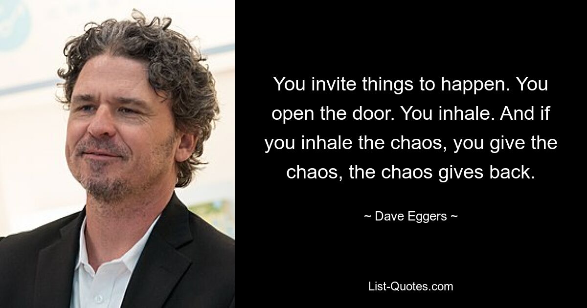 You invite things to happen. You open the door. You inhale. And if you inhale the chaos, you give the chaos, the chaos gives back. — © Dave Eggers