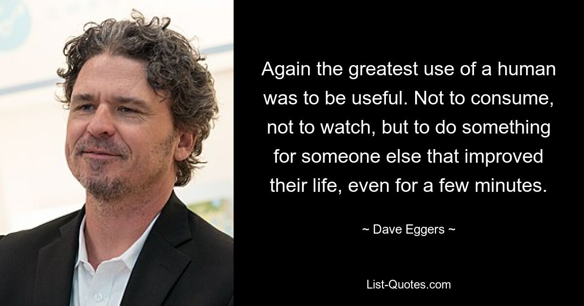 Again the greatest use of a human was to be useful. Not to consume, not to watch, but to do something for someone else that improved their life, even for a few minutes. — © Dave Eggers