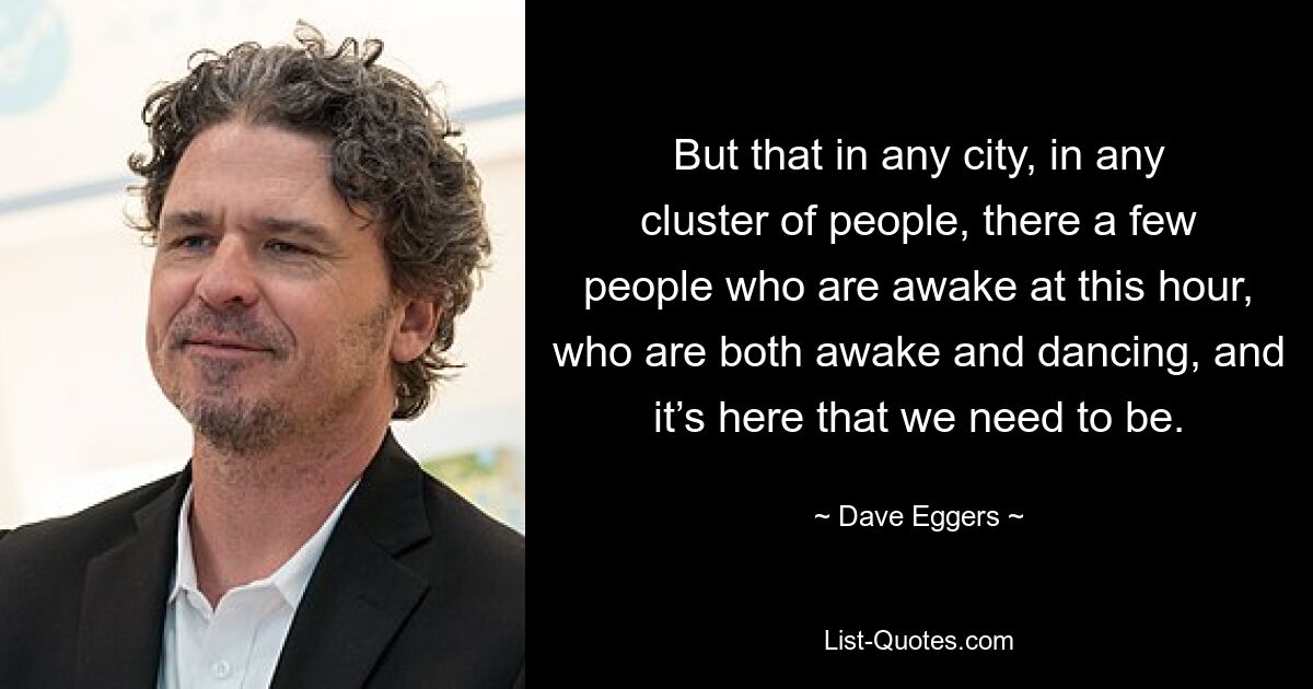 But that in any city, in any cluster of people, there a few people who are awake at this hour, who are both awake and dancing, and it’s here that we need to be. — © Dave Eggers